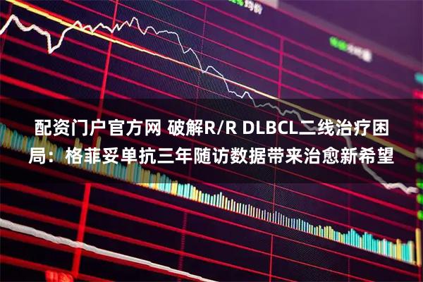 配资门户官方网 破解R/R DLBCL二线治疗困局：格菲妥单抗三年随访数据带来治愈新希望