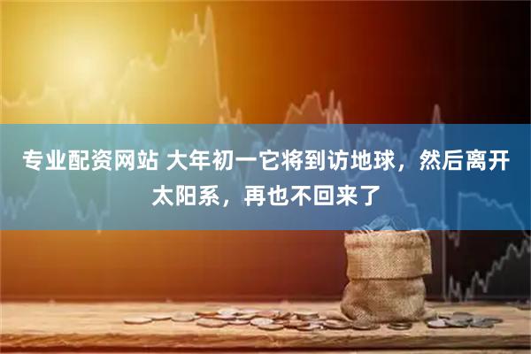 专业配资网站 大年初一它将到访地球，然后离开太阳系，再也不回来了