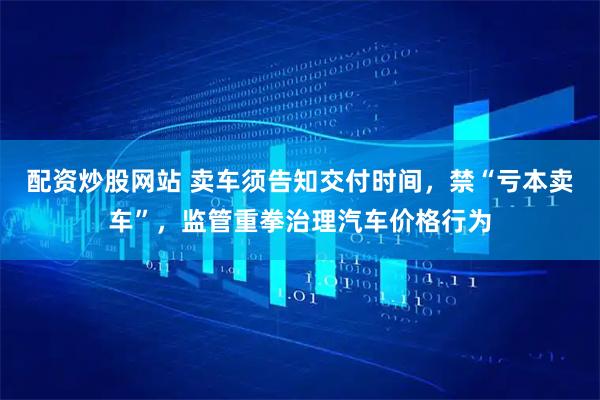 配资炒股网站 卖车须告知交付时间，禁“亏本卖车”，监管重拳治理汽车价格行为