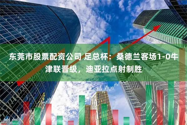 东莞市股票配资公司 足总杯：桑德兰客场1-0牛津联晋级，迪亚拉点射制胜
