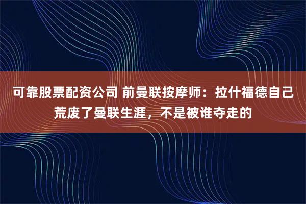 可靠股票配资公司 前曼联按摩师：拉什福德自己荒废了曼联生涯，不是被谁夺走的
