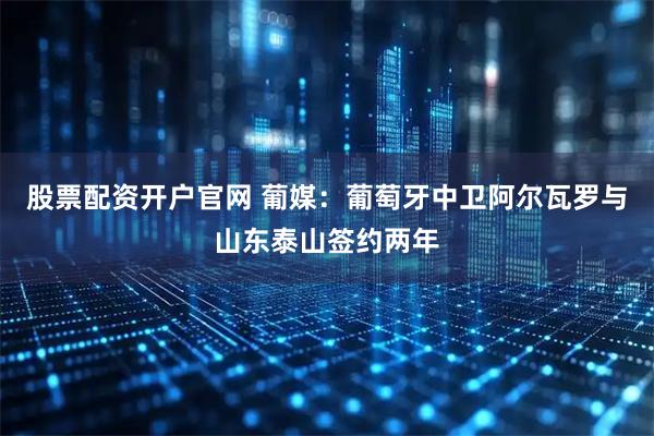 股票配资开户官网 葡媒：葡萄牙中卫阿尔瓦罗与山东泰山签约两年