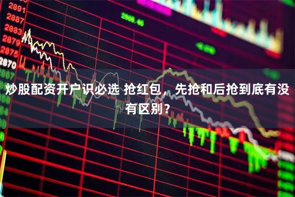 炒股配资开户识必选 抢红包，先抢和后抢到底有没有区别？