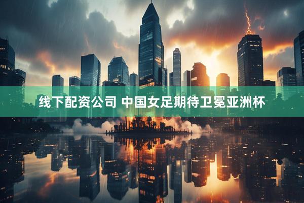 线下配资公司 中国女足期待卫冕亚洲杯