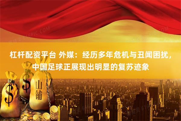 杠杆配资平台 外媒：经历多年危机与丑闻困扰，中国足球正展现出明显的复苏迹象
