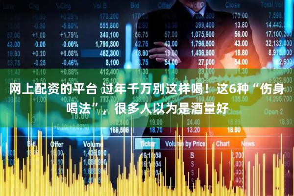 网上配资的平台 过年千万别这样喝！这6种“伤身喝法”，很多人以为是酒量好