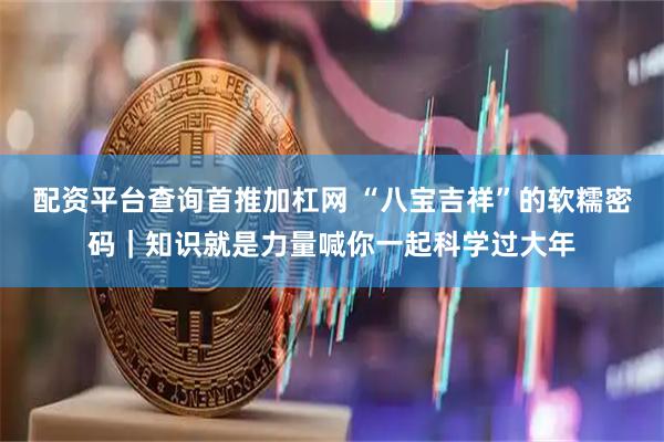 配资平台查询首推加杠网 “八宝吉祥”的软糯密码｜知识就是力量喊你一起科学过大年