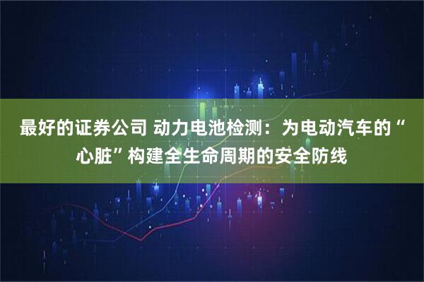 最好的证券公司 动力电池检测：为电动汽车的“心脏”构建全生命周期的安全防线