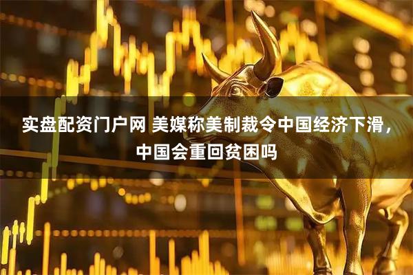 实盘配资门户网 美媒称美制裁令中国经济下滑，中国会重回贫困吗