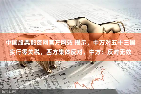 中国股票配资网官方网站 揭示，中方对五十三国实行零关税，西方集体反对，中方：反对无效
