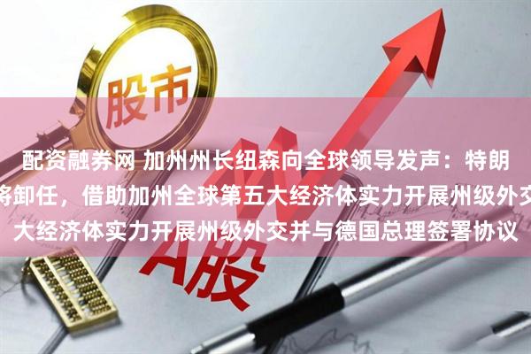 配资融券网 加州州长纽森向全球领导发声：特朗普只是过渡，三年后他将卸任，借助加州全球第五大经济体实力开展州级外交并与德国总理签署协议