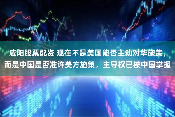 咸阳股票配资 现在不是美国能否主动对华施策，而是中国是否准许美方施策，主导权已被中国掌握