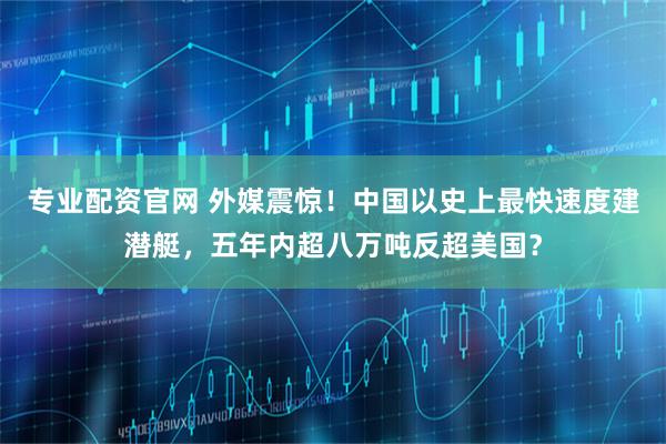 专业配资官网 外媒震惊！中国以史上最快速度建潜艇，五年内超八万吨反超美国？