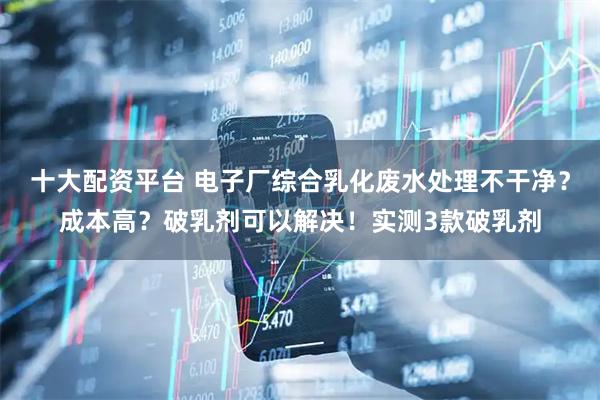 十大配资平台 电子厂综合乳化废水处理不干净？成本高？破乳剂可以解决！实测3款破乳剂
