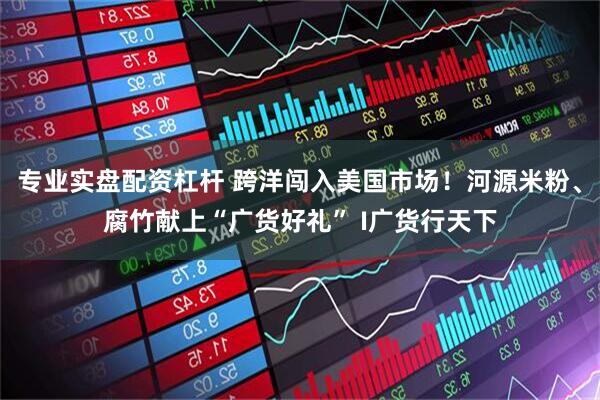 专业实盘配资杠杆 跨洋闯入美国市场！河源米粉、腐竹献上“广货好礼” I广货行天下