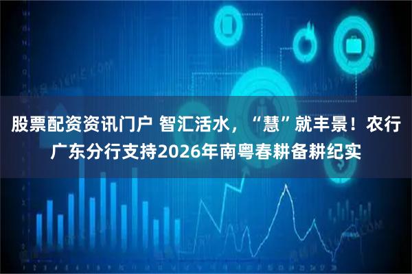股票配资资讯门户 智汇活水，“慧”就丰景！农行广东分行支持2026年南粤春耕备耕纪实