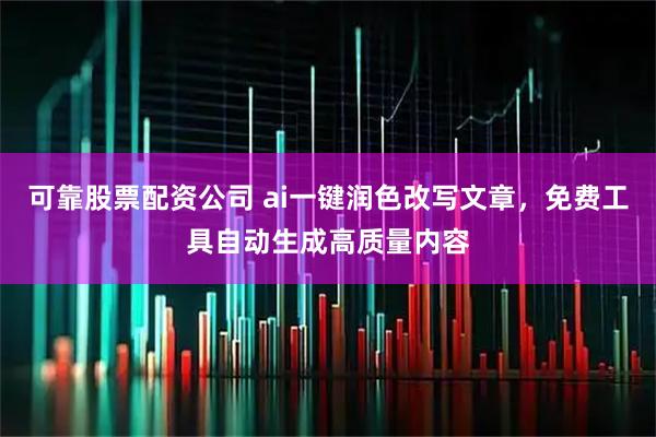可靠股票配资公司 ai一键润色改写文章，免费工具自动生成高质量内容