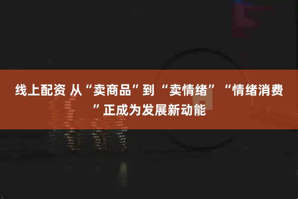 线上配资 从“卖商品”到 “卖情绪” “情绪消费”正成为发展新动能