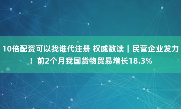 10倍配资可以找谁代注册 权威数读｜民营企业发力！前2个月我国货物贸易增长18.3%