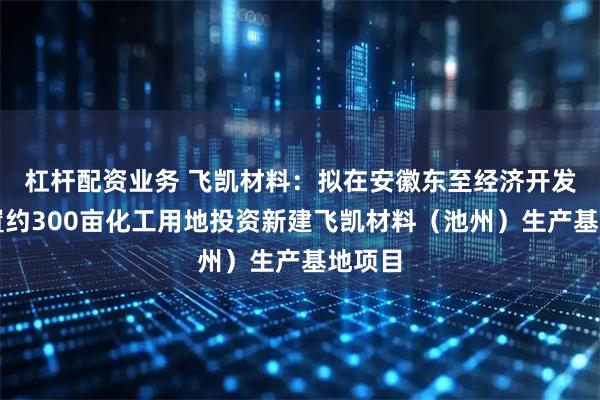 杠杆配资业务 飞凯材料：拟在安徽东至经济开发区购置约300亩化工用地投资新建飞凯材料（池州）生产基地项目