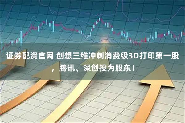 证券配资官网 创想三维冲刺消费级3D打印第一股，腾讯、深创投为股东！