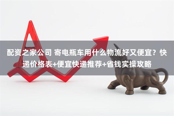 配资之家公司 寄电瓶车用什么物流好又便宜？快递价格表+便宜快递推荐+省钱实操攻略