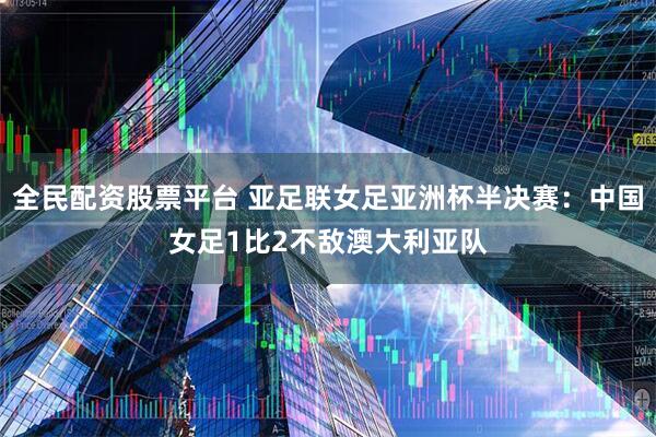 全民配资股票平台 亚足联女足亚洲杯半决赛：中国女足1比2不敌澳大利亚队