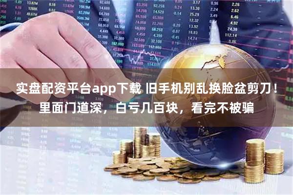 实盘配资平台app下载 旧手机别乱换脸盆剪刀！里面门道深，白亏几百块，看完不被骗