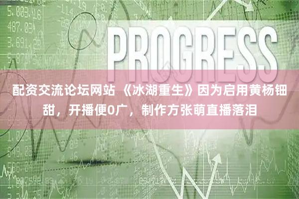 配资交流论坛网站 《冰湖重生》因为启用黄杨钿甜，开播便0广，制作方张萌直播落泪