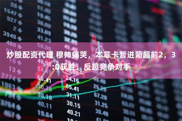 炒股配资代理 穆帅痛哭，本菲卡暂进葡超前2，3:0获胜，反超竞争对手