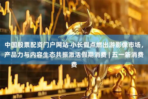 中国股票配资门户网站 小长假点燃出游影像市场，产品力与内容生态共振激活假期消费 | 五一新消费