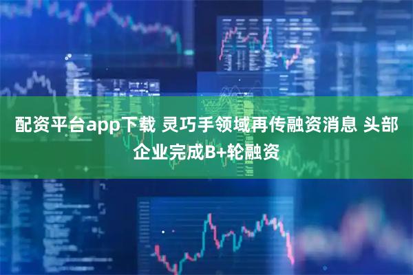 配资平台app下载 灵巧手领域再传融资消息 头部企业完成B+轮融资