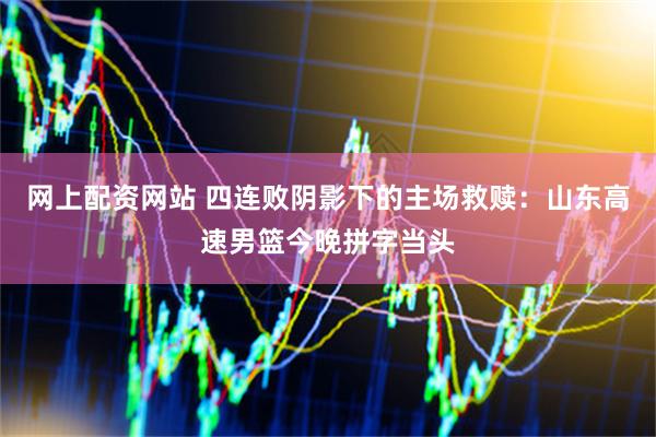 网上配资网站 四连败阴影下的主场救赎：山东高速男篮今晚拼字当头