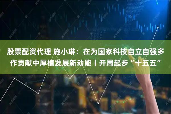 股票配资代理 施小琳：在为国家科技自立自强多作贡献中厚植发展新动能丨开局起步“十五五”