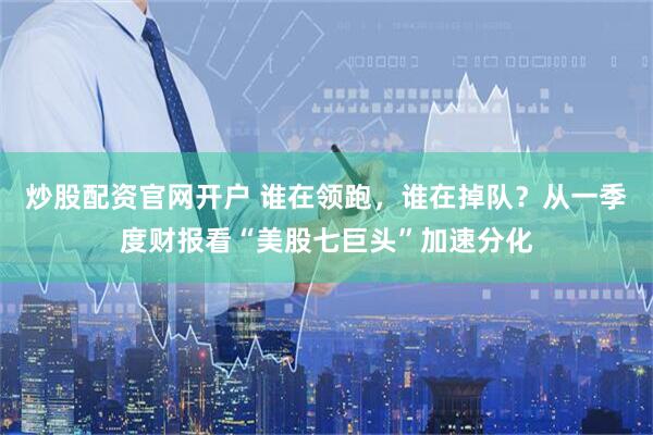 炒股配资官网开户 谁在领跑，谁在掉队？从一季度财报看“美股七巨头”加速分化