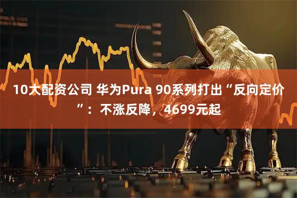 10大配资公司 华为Pura 90系列打出“反向定价”：不涨反降，4699元起
