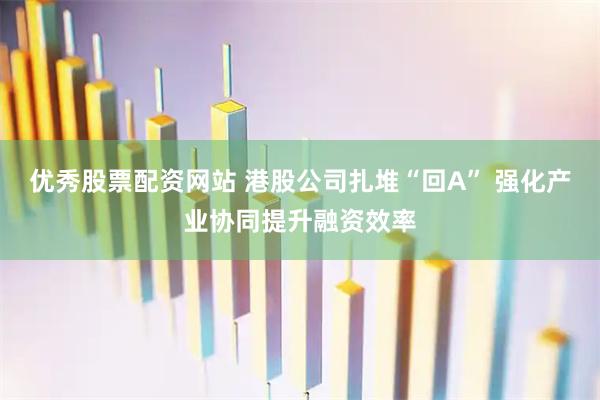 优秀股票配资网站 港股公司扎堆“回A” 强化产业协同提升融资效率