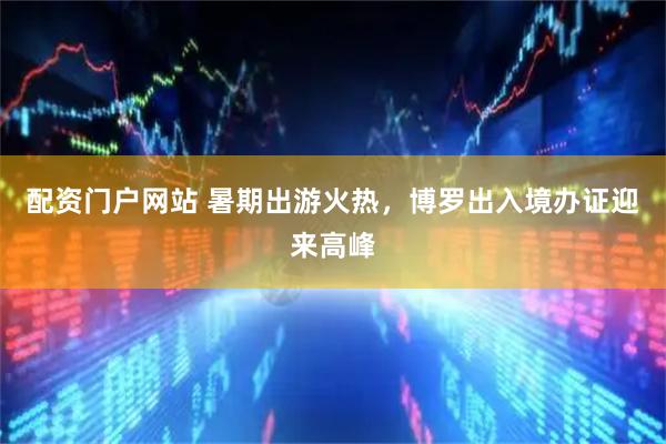 配资门户网站 暑期出游火热，博罗出入境办证迎来高峰