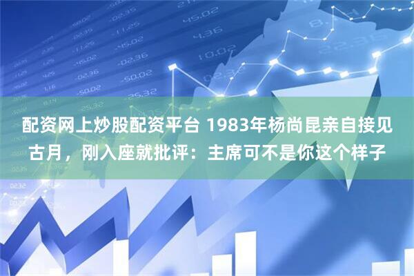 配资网上炒股配资平台 1983年杨尚昆亲自接见古月，刚入座就批评：主席可不是你这个样子