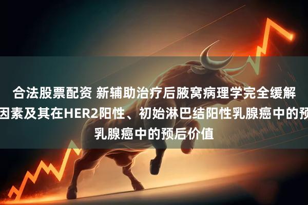 合法股票配资 新辅助治疗后腋窝病理学完全缓解的预测因素及其在HER2阳性、初始淋巴结阳性乳腺癌中的预后价值