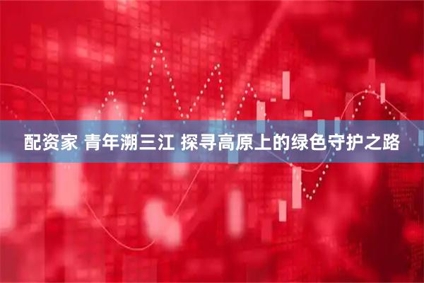 配资家 青年溯三江 探寻高原上的绿色守护之路