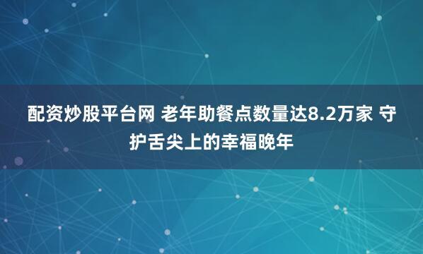 配资炒股平台网 老年助餐点数量达8.2万家 守护舌尖上的幸福晚年