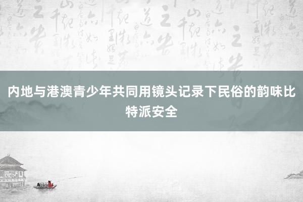 内地与港澳青少年共同用镜头记录下民俗的韵味比特派安全